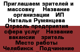 Приглашаем зрителей и массовку  › Название организации ­ ИП Наталья Румянцева › Отрасль предприятия ­ сфера услуг › Название вакансии ­ зритель › Место работы ­ Челябинск › Подчинение ­ Наталья Румянцева › Минимальный оклад ­ 1 700 › Максимальный оклад ­ 36 000 › Возраст от ­ 14 › Возраст до ­ 99 - Челябинская обл., Челябинск г. Работа » Вакансии   . Челябинская обл.,Челябинск г.